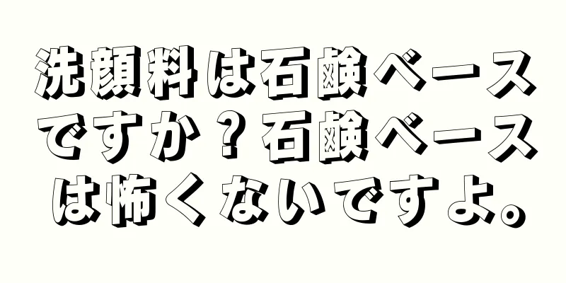 洗顔料は石鹸ベースですか？石鹸ベースは怖くないですよ。