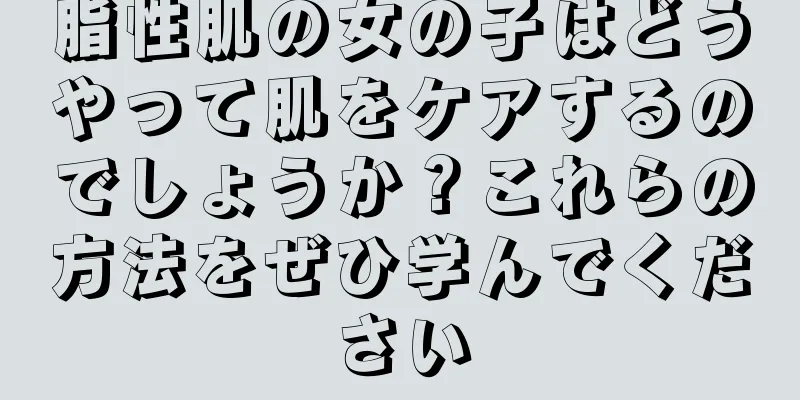 脂性肌の女の子はどうやって肌をケアするのでしょうか？これらの方法をぜひ学んでください