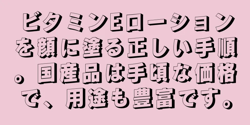 ビタミンEローションを顔に塗る正しい手順。国産品は手頃な価格で、用途も豊富です。