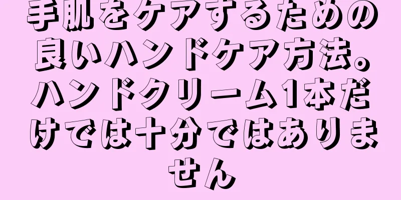 手肌をケアするための良いハンドケア方法。ハンドクリーム1本だけでは十分ではありません