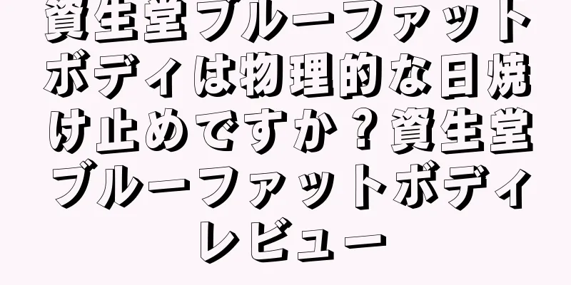 資生堂ブルーファットボディは物理的な日焼け止めですか？資生堂ブルーファットボディレビュー