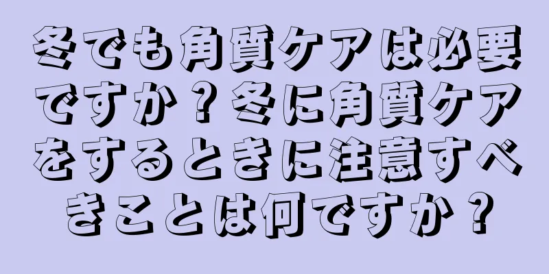 冬でも角質ケアは必要ですか？冬に角質ケアをするときに注意すべきことは何ですか？