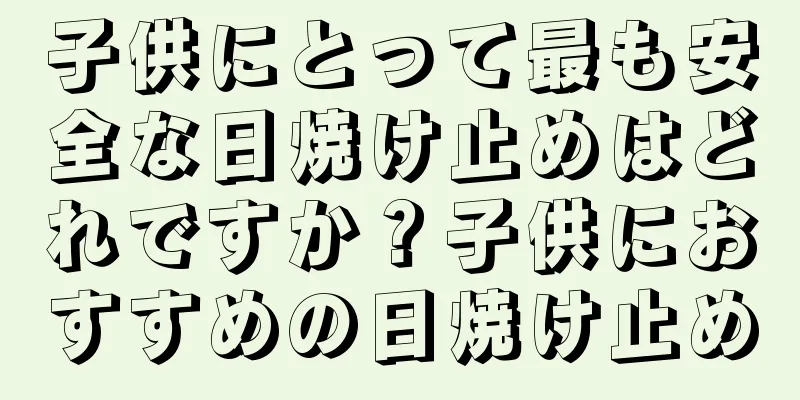 子供にとって最も安全な日焼け止めはどれですか？子供におすすめの日焼け止め