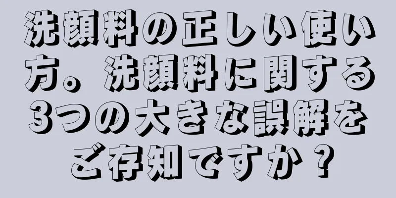 洗顔料の正しい使い方。洗顔料に関する3つの大きな誤解をご存知ですか？