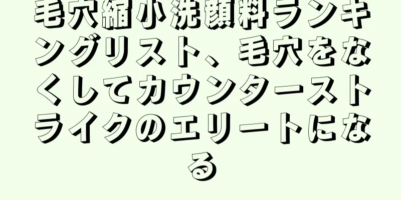 毛穴縮小洗顔料ランキングリスト、毛穴をなくしてカウンターストライクのエリートになる