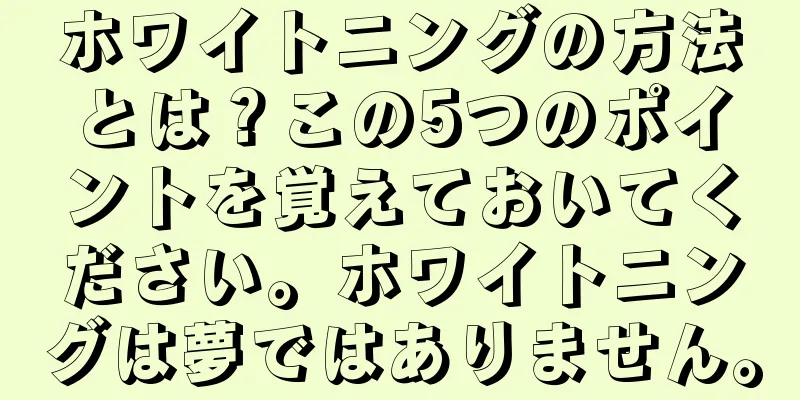 ホワイトニングの方法とは？この5つのポイントを覚えておいてください。ホワイトニングは夢ではありません。