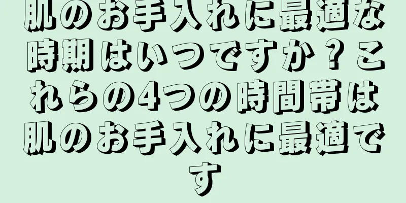 肌のお手入れに最適な時期はいつですか？これらの4つの時間帯は肌のお手入れに最適です