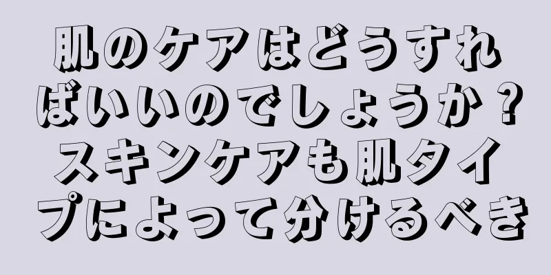 肌のケアはどうすればいいのでしょうか？スキンケアも肌タイプによって分けるべき