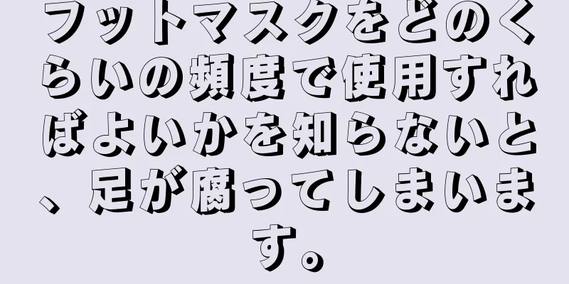 フットマスクをどのくらいの頻度で使用すればよいかを知らないと、足が腐ってしまいます。