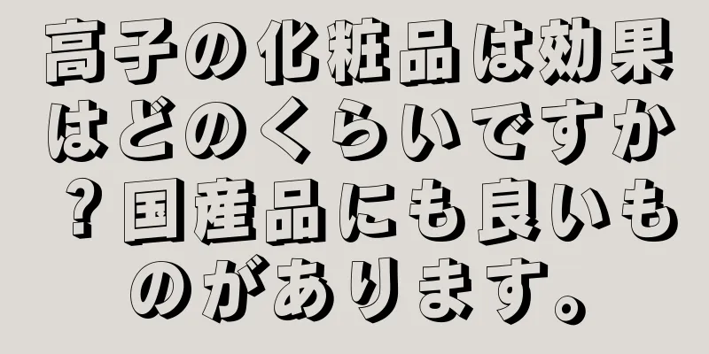 高子の化粧品は効果はどのくらいですか？国産品にも良いものがあります。