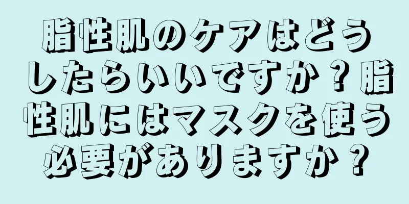 脂性肌のケアはどうしたらいいですか？脂性肌にはマスクを使う必要がありますか？