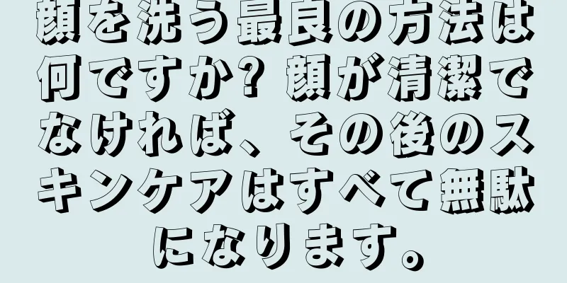 顔を洗う最良の方法は何ですか? 顔が清潔でなければ、その後のスキンケアはすべて無駄になります。