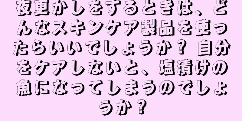 夜更かしをするときは、どんなスキンケア製品を使ったらいいでしょうか？ 自分をケアしないと、塩漬けの魚になってしまうのでしょうか？