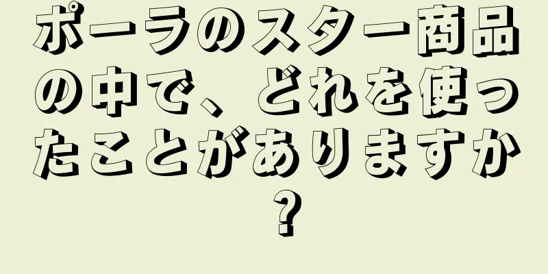 ポーラのスター商品の中で、どれを使ったことがありますか？