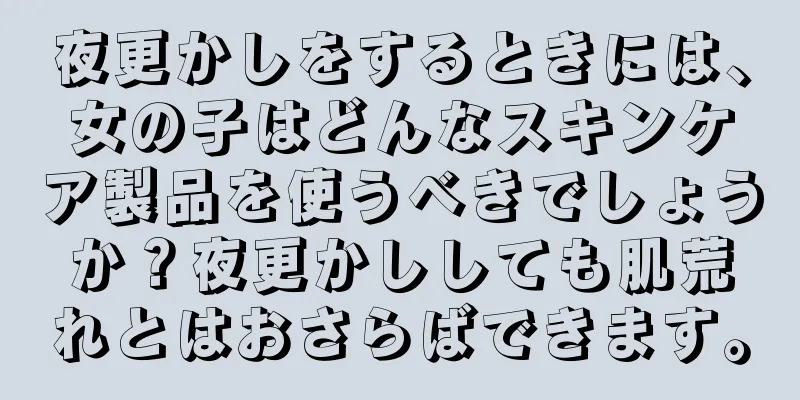 夜更かしをするときには、女の子はどんなスキンケア製品を使うべきでしょうか？夜更かししても肌荒れとはおさらばできます。