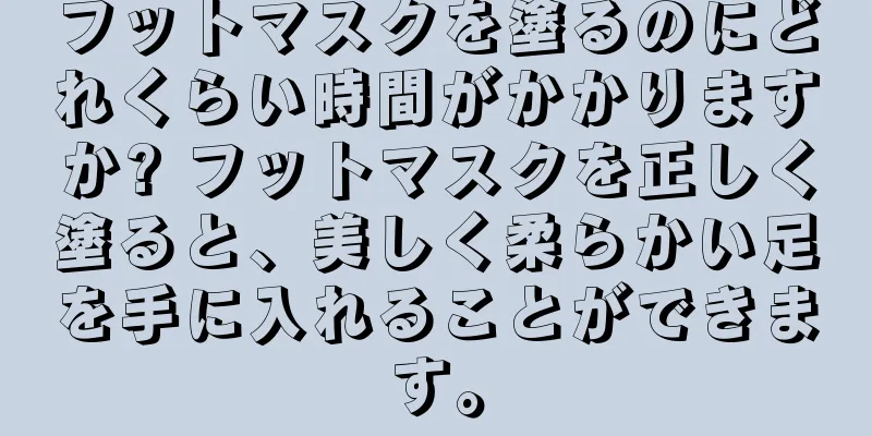 フットマスクを塗るのにどれくらい時間がかかりますか? フットマスクを正しく塗ると、美しく柔らかい足を手に入れることができます。