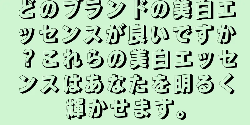 どのブランドの美白エッセンスが良いですか？これらの美白エッセンスはあなたを明るく輝かせます。