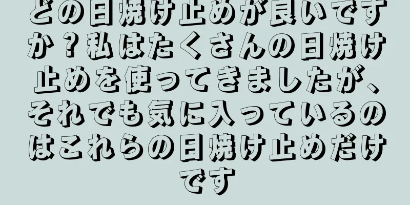 どの日焼け止めが良いですか？私はたくさんの日焼け止めを使ってきましたが、それでも気に入っているのはこれらの日焼け止めだけです