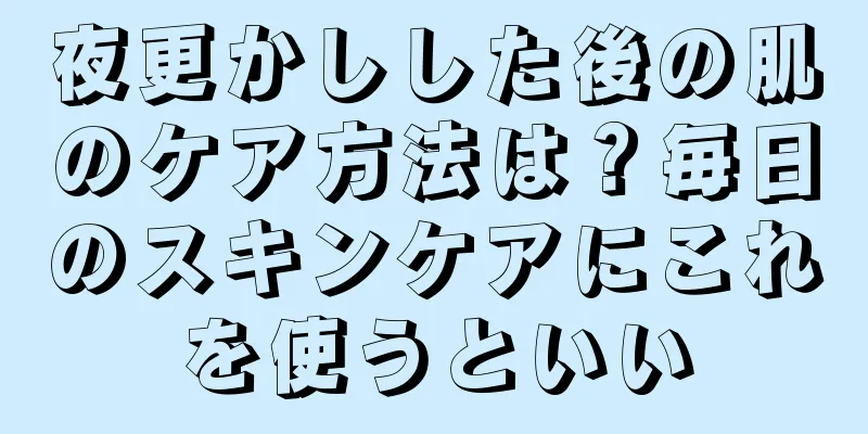 夜更かしした後の肌のケア方法は？毎日のスキンケアにこれを使うといい