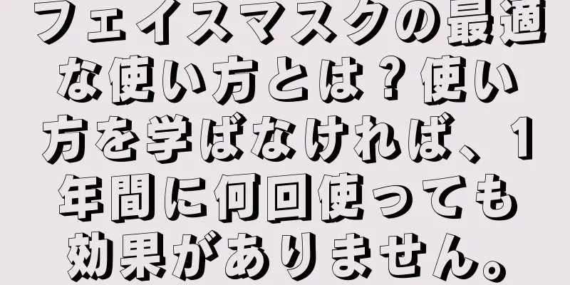 フェイスマスクの最適な使い方とは？使い方を学ばなければ、1年間に何回使っても効果がありません。