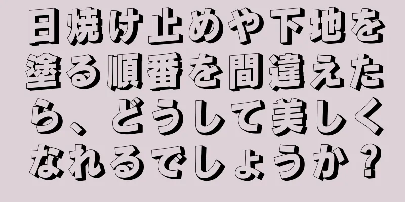 日焼け止めや下地を塗る順番を間違えたら、どうして美しくなれるでしょうか？