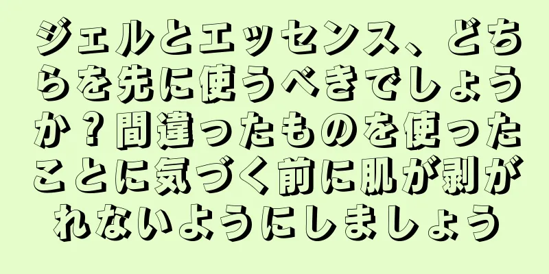 ジェルとエッセンス、どちらを先に使うべきでしょうか？間違ったものを使ったことに気づく前に肌が剥がれないようにしましょう