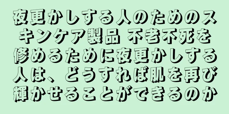 夜更かしする人のためのスキンケア製品 不老不死を修めるために夜更かしする人は、どうすれば肌を再び輝かせることができるのか