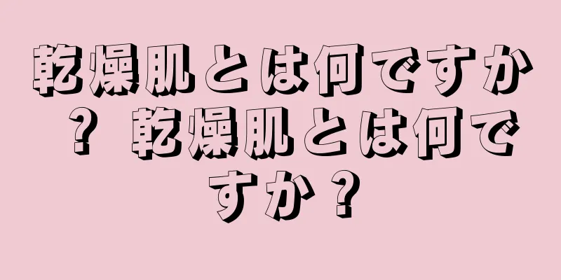 乾燥肌とは何ですか？ 乾燥肌とは何ですか？