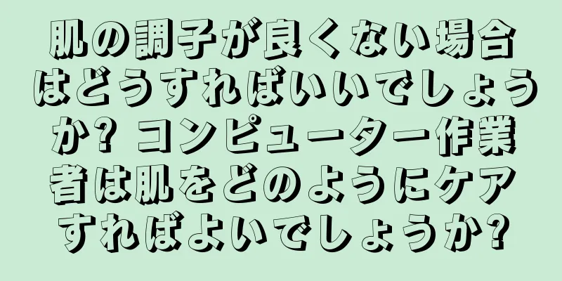 肌の調子が良くない場合はどうすればいいでしょうか? コンピューター作業者は肌をどのようにケアすればよいでしょうか?