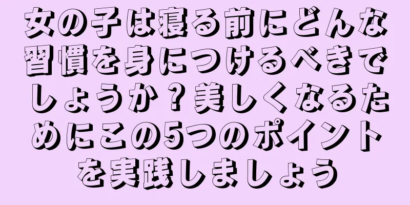 女の子は寝る前にどんな習慣を身につけるべきでしょうか？美しくなるためにこの5つのポイントを実践しましょう