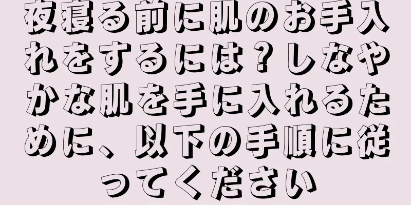 夜寝る前に肌のお手入れをするには？しなやかな肌を手に入れるために、以下の手順に従ってください