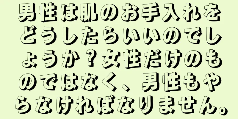 男性は肌のお手入れをどうしたらいいのでしょうか？女性だけのものではなく、男性もやらなければなりません。