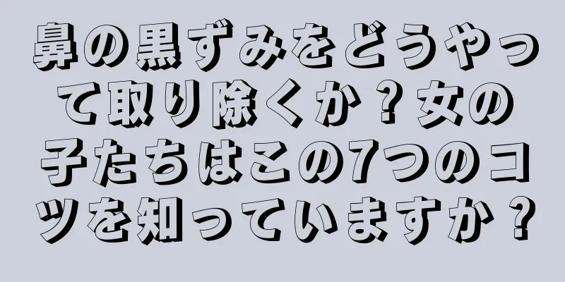 鼻の黒ずみをどうやって取り除くか？女の子たちはこの7つのコツを知っていますか？