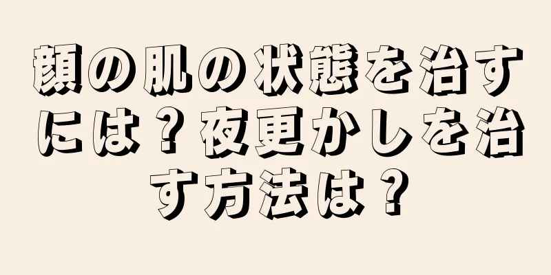 顔の肌の状態を治すには？夜更かしを治す方法は？