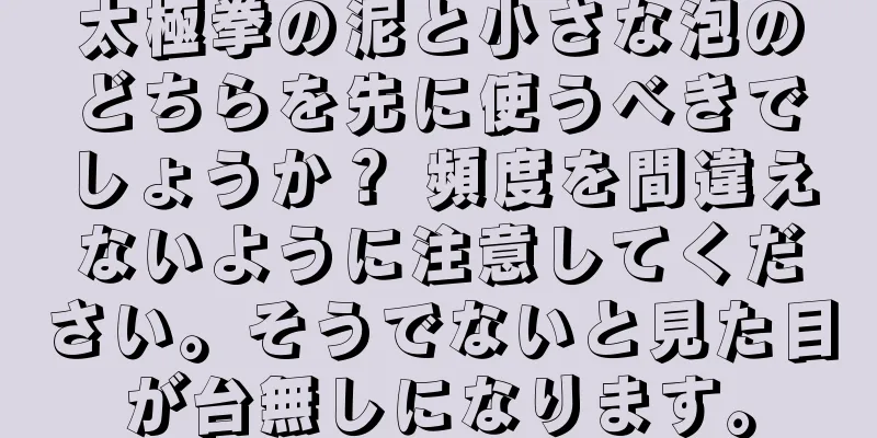 太極拳の泥と小さな泡のどちらを先に使うべきでしょうか？ 頻度を間違えないように注意してください。そうでないと見た目が台無しになります。