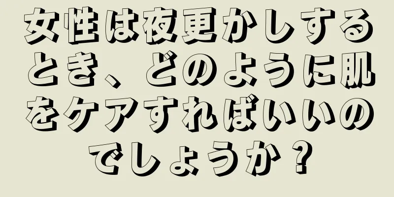 女性は夜更かしするとき、どのように肌をケアすればいいのでしょうか？