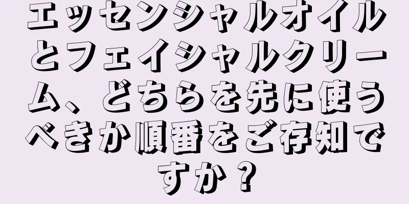 エッセンシャルオイルとフェイシャルクリーム、どちらを先に使うべきか順番をご存知ですか？