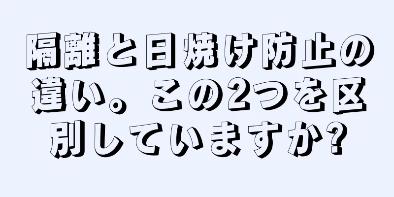 隔離と日焼け防止の違い。この2つを区別していますか?