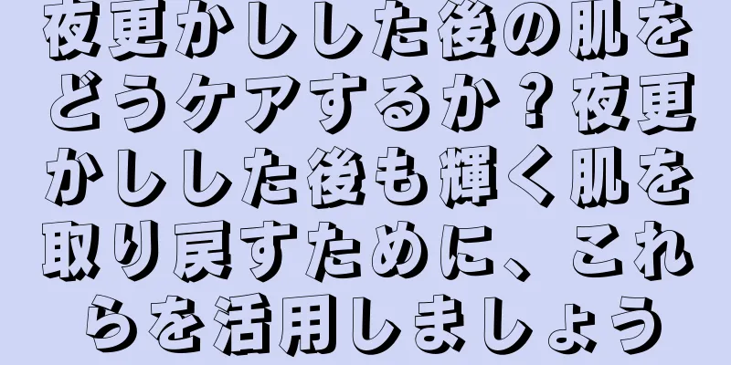 夜更かしした後の肌をどうケアするか？夜更かしした後も輝く肌を取り戻すために、これらを活用しましょう