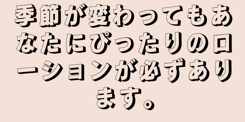 季節が変わってもあなたにぴったりのローションが必ずあります。