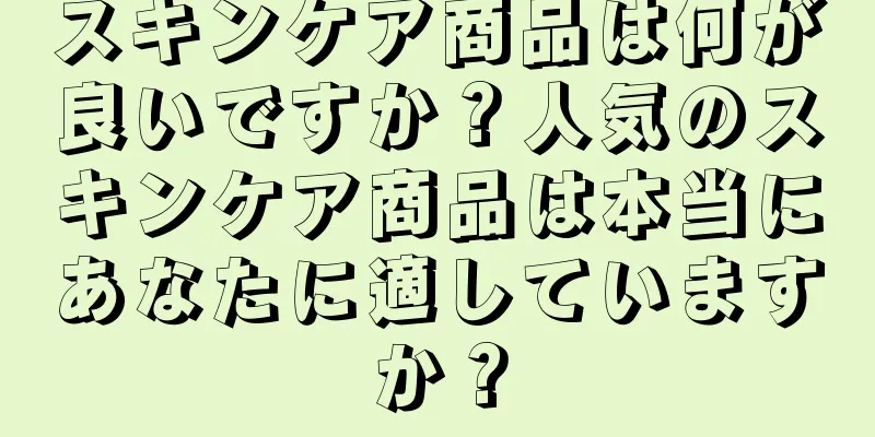 スキンケア商品は何が良いですか？人気のスキンケア商品は本当にあなたに適していますか？