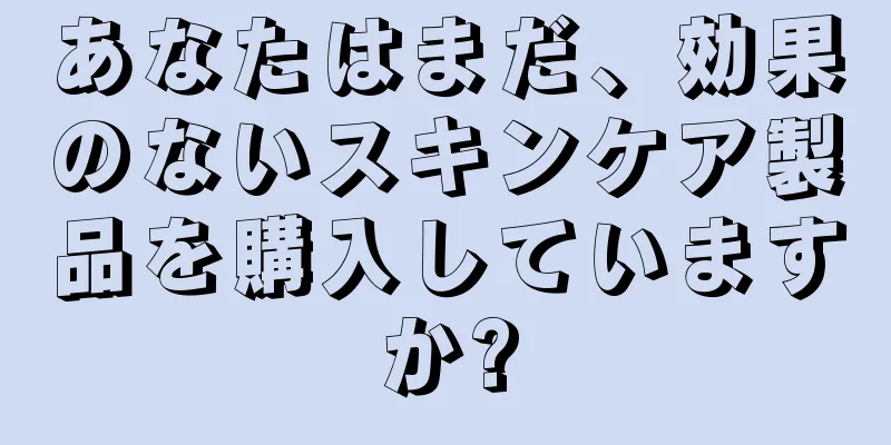 あなたはまだ、効果のないスキンケア製品を購入していますか?