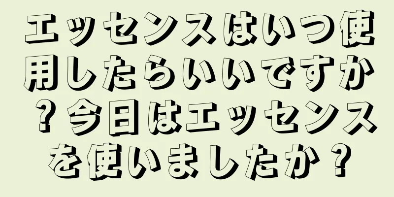 エッセンスはいつ使用したらいいですか？今日はエッセンスを使いましたか？