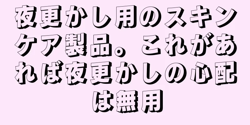 夜更かし用のスキンケア製品。これがあれば夜更かしの心配は無用