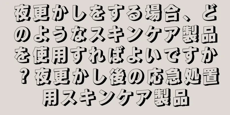 夜更かしをする場合、どのようなスキンケア製品を使用すればよいですか？夜更かし後の応急処置用スキンケア製品