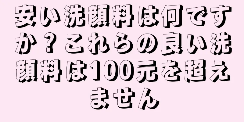 安い洗顔料は何ですか？これらの良い洗顔料は100元を超えません