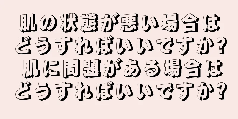 肌の状態が悪い場合はどうすればいいですか? 肌に問題がある場合はどうすればいいですか?