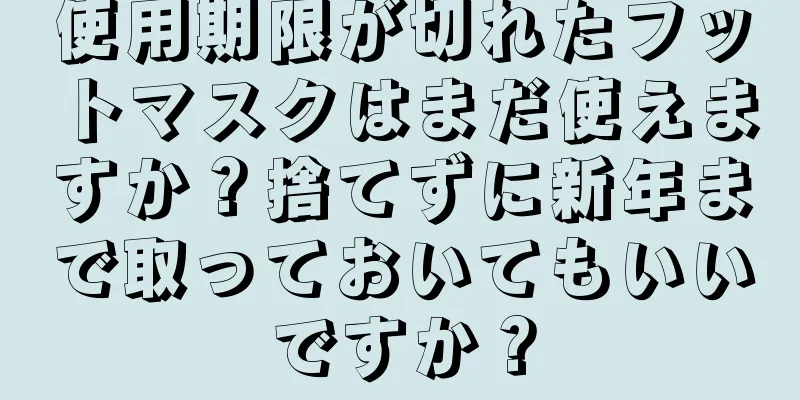 使用期限が切れたフットマスクはまだ使えますか？捨てずに新年まで取っておいてもいいですか？