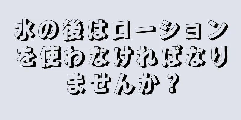 水の後はローションを使わなければなりませんか？