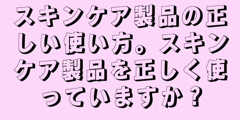 スキンケア製品の正しい使い方。スキンケア製品を正しく使っていますか？